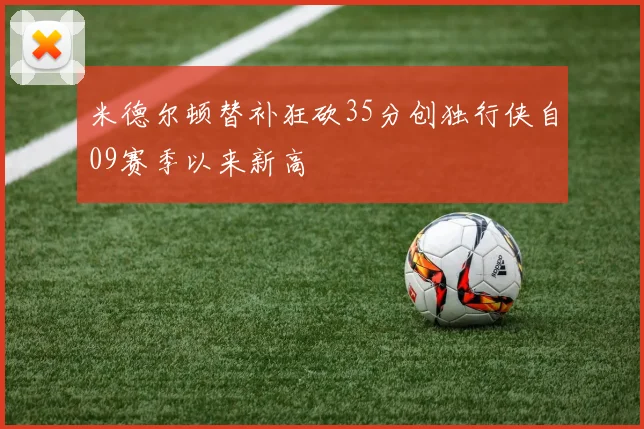 米德尔顿替补狂砍35分创独行侠自09赛季以来新高