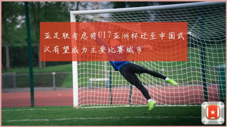 亚足联考虑将U17亚洲杯迁至中国武汉有望成为主要比赛城市