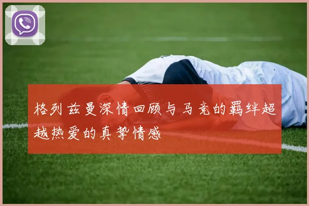 格列兹曼深情回顾与马竞的羁绊超越热爱的真挚情感