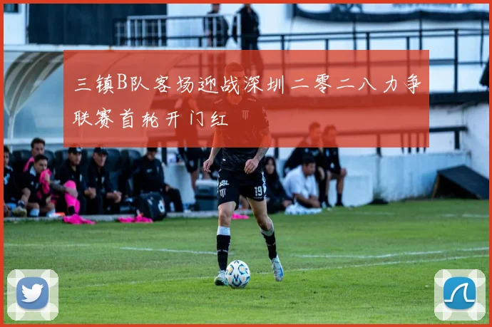 三镇B队客场迎战深圳二零二八力争联赛首轮开门红