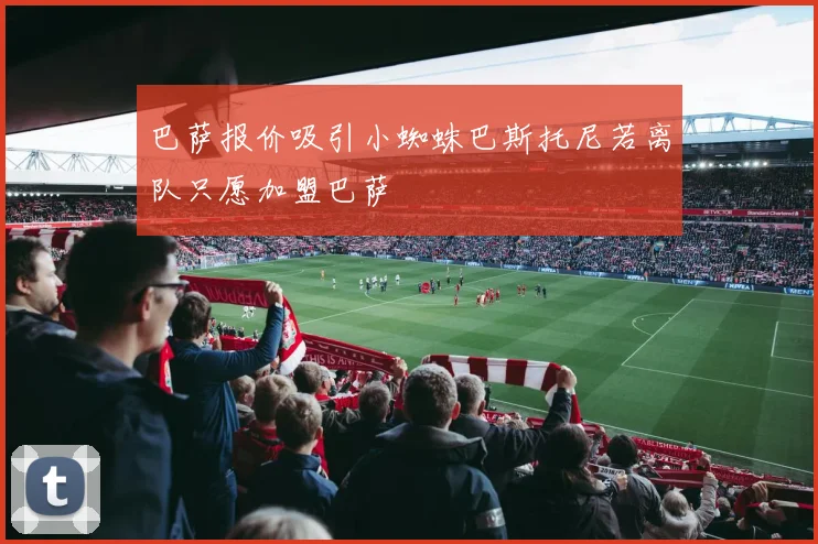 巴萨报价吸引小蜘蛛巴斯托尼若离队只愿加盟巴萨