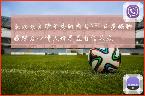米切尔光膀子秀肌肉与NFL巨星畅聊赢球后心情大好尽显自信风采